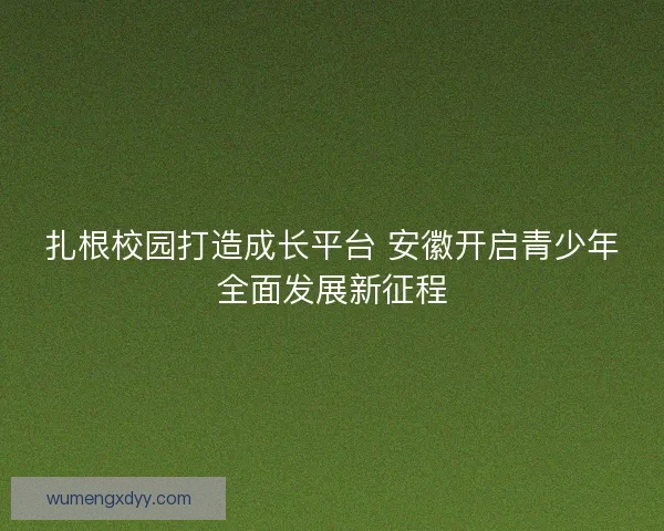 扎根校园打造成长平台 安徽开启青少年全面发展新征程